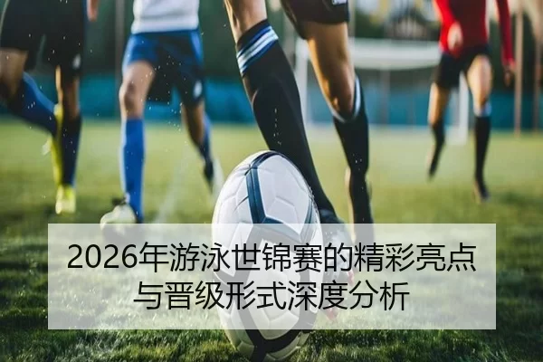 2026年游泳世锦赛的精彩亮点与晋级形式深度分析